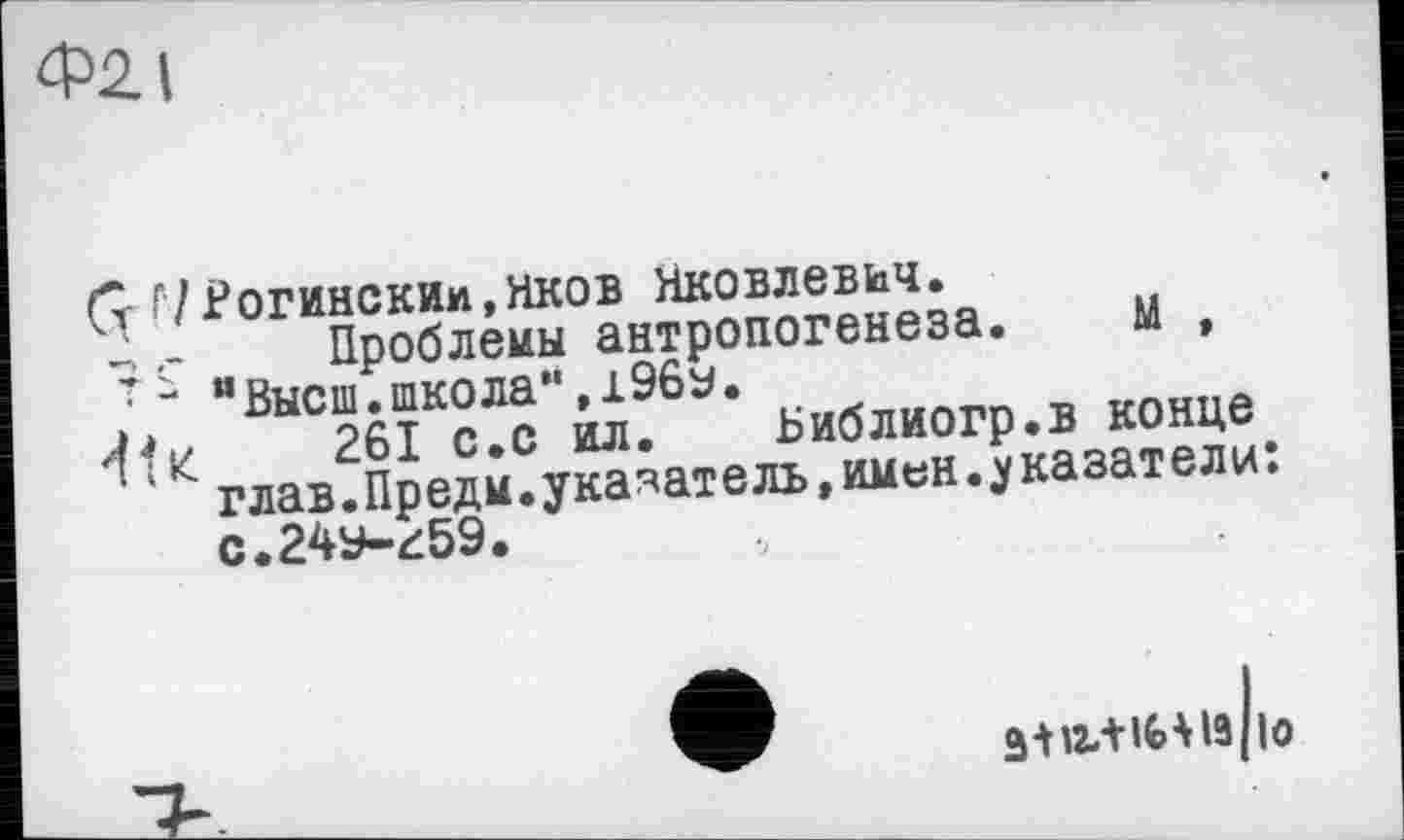 ﻿Ф2І
(т Г/Рогинским,яков Яковлевич.
-Проблемы антропогенеза. М , 7 - "Высш.школа",196у.
4t«	261 с.с ил. Библиогр.в конце
глав.Предм.указатель,имен.указатели: с.24у-4:59.
зш+і^із/іо